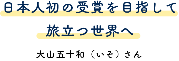 日本人初の受賞を目指して旅立つ世界へ 大山五十和（いそ）さん