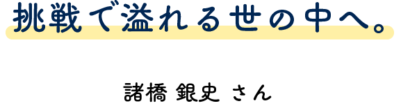 挑戦で溢れる世の中へ。 諸橋 銀史さん